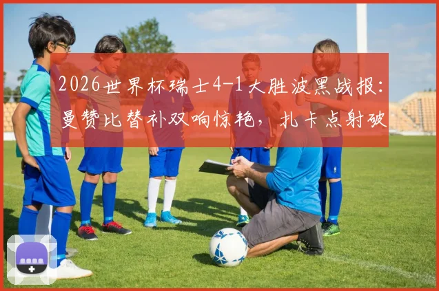 2026世界杯瑞士4-1大胜波黑战报：曼赞比替补双响惊艳，扎卡点射破门，附全场视频集锦与技术统计深度解读