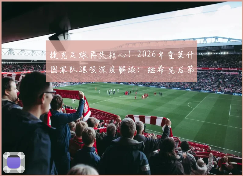捷克足球再失核心！2026年霍莱什国家队退役深度解读：继希克后第二位离开的功勋，33岁后卫的告别与原因分析