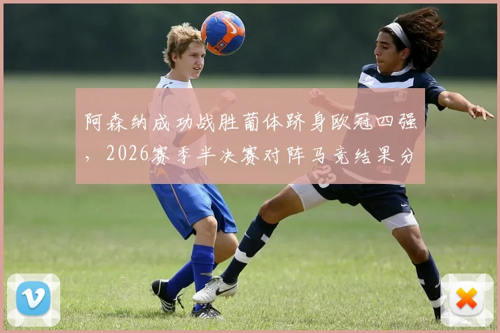 阿森纳成功战胜葡体跻身欧冠四强,2026赛季半决赛对阵马竞结果分析与看点前瞻