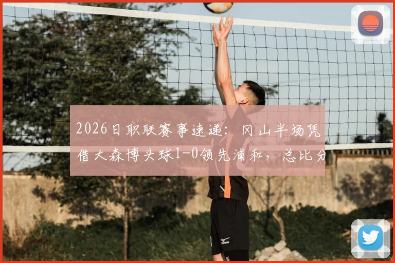 2026日职联赛事速递：冈山半场凭借大森博头球1-0领先浦和，总比分2-1占据先机