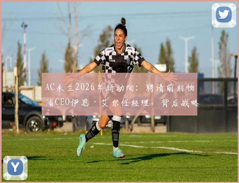 AC米兰2026年新动向:聘请前利物浦CEO伊恩·艾尔任经理,背后战略与球迷反应分析