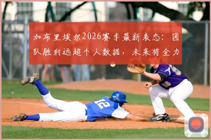 加布里埃尔2026赛季最新表态：团队胜利远超个人数据，未来将全力以赴再创佳绩