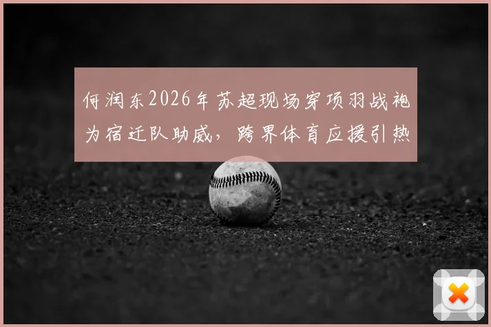 何润东2026年苏超现场穿项羽战袍为宿迁队助威,跨界体育应援引热议