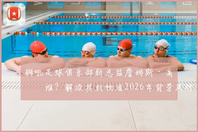 狮吼足球俱乐部新总监詹姆斯·高是谁?解读其利物浦2026年背景及对中国青训的潜在影响
