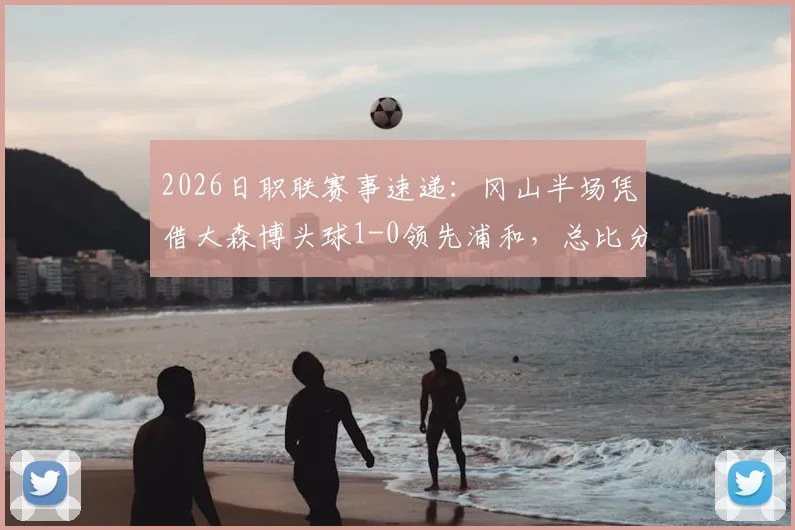 2026日职联赛事速递:冈山半场凭借大森博头球1-0领先浦和,总比分2-1占据先机