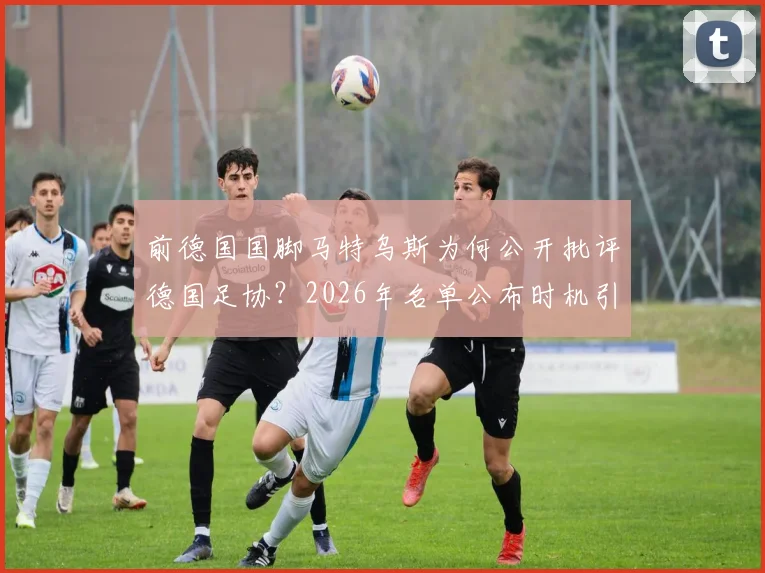 前德国国脚马特乌斯为何公开批评德国足协？2026年名单公布时机引热议，大赛前添乱成焦点