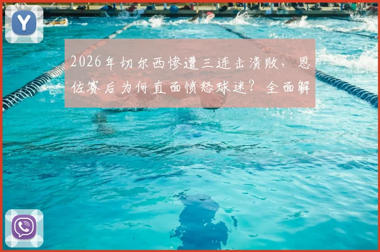 2026年切尔西惨遭三连击溃败，恩佐赛后为何直面愤怒球迷？全面解析蓝军低谷危机