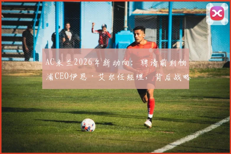 AC米兰2026年新动向：聘请前利物浦CEO伊恩·艾尔任经理，背后战略与球迷反应分析
