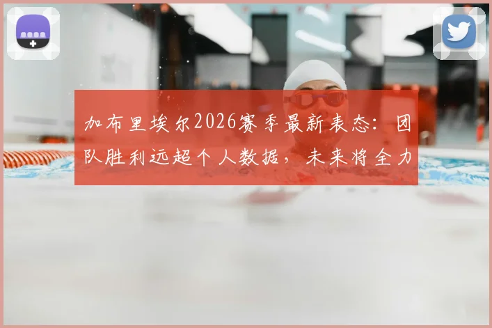 加布里埃尔2026赛季最新表态：团队胜利远超个人数据，未来将全力以赴再创佳绩