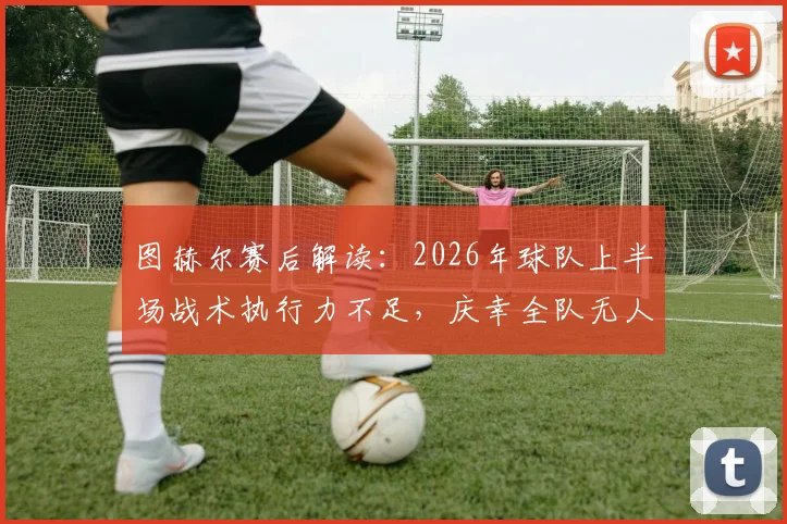 图赫尔赛后解读:2026年球队上半场战术执行力不足,庆幸全队无人受伤,问题出在哪儿?