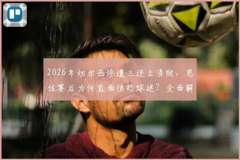 2026年切尔西惨遭三连击溃败,恩佐赛后为何直面愤怒球迷?全面解析蓝军低谷危机