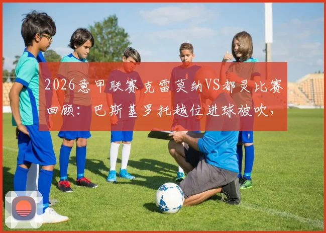 2026意甲联赛克雷莫纳VS都灵比赛回顾:巴斯基罗托越位进球被吹,终场0-0收场,积分榜影响分析