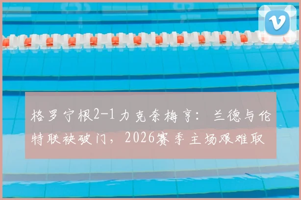 格罗宁根2-1力克奈梅亨:兰德与伦特联袂破门,2026赛季主场艰难取三分(附比赛集锦与积分榜分析)