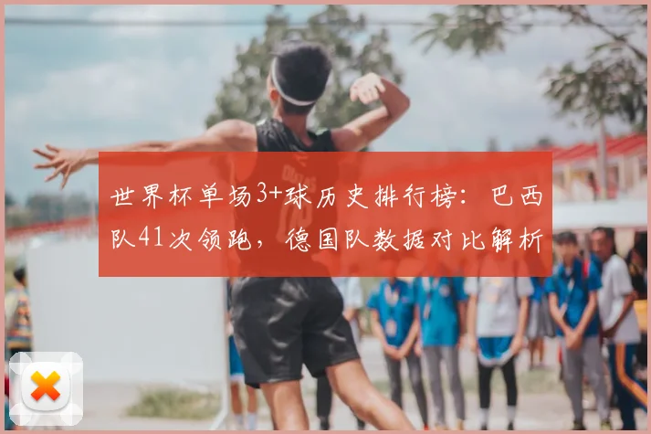 世界杯单场3+球历史排行榜：巴西队41次领跑，德国队数据对比解析，附2026年展望