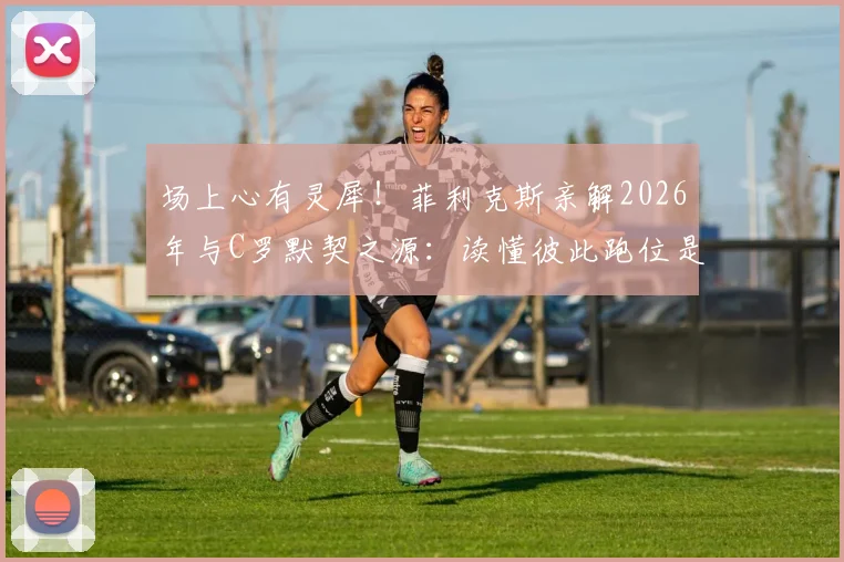 场上心有灵犀！菲利克斯亲解2026年与C罗默契之源：读懂彼此跑位是高效配合的关键