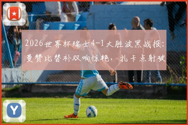 2026世界杯瑞士4-1大胜波黑战报:曼赞比替补双响惊艳,扎卡点射破门,附全场视频集锦与技术统计深度解读