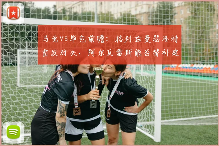 马竞vs毕包前瞻:格列兹曼瑟洛特首发对决,阿尔瓦雷斯能否替补建功?