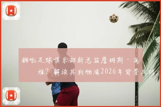 狮吼足球俱乐部新总监詹姆斯·高是谁？解读其利物浦2026年背景及对中国青训的潜在影响