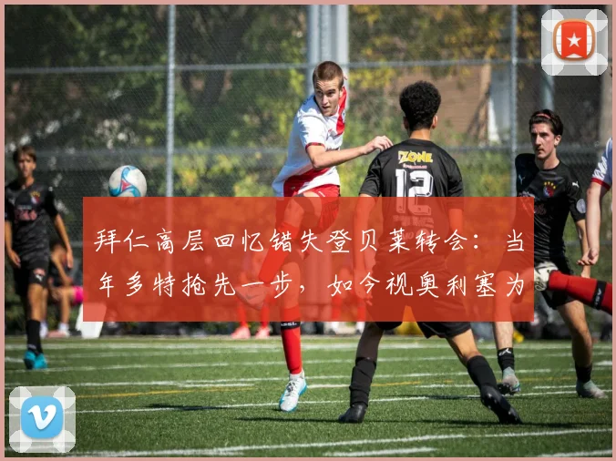 拜仁高层回忆错失登贝莱转会:当年多特抢先一步,如今视奥利塞为2026非卖品