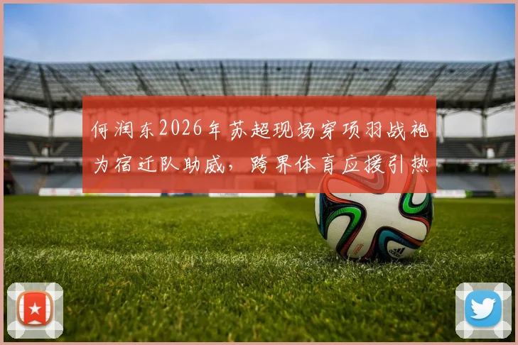 何润东2026年苏超现场穿项羽战袍为宿迁队助威，跨界体育应援引热议