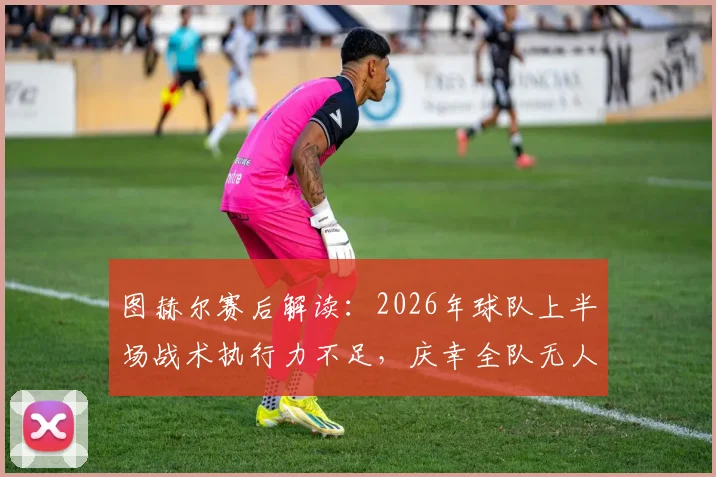 图赫尔赛后解读：2026年球队上半场战术执行力不足，庆幸全队无人受伤，问题出在哪儿？